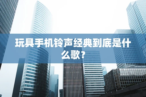 玩具手机铃声经典到底是什么歌？