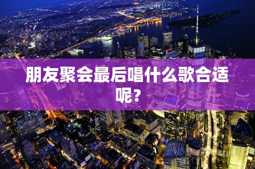 朋友聚会最后唱什么歌合适呢？