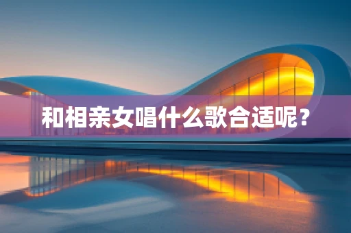 和相亲女唱什么歌合适呢？