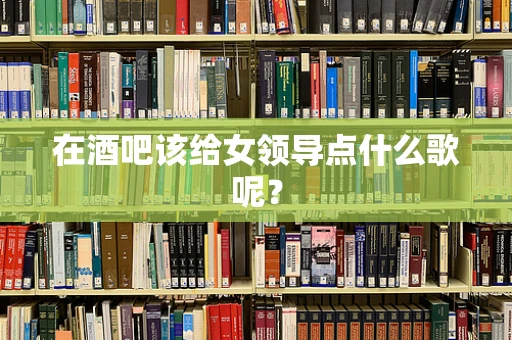 在酒吧该给女领导点什么歌呢？