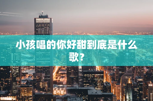 小孩唱的你好甜到底是什么歌？
