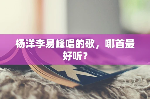 杨洋李易峰唱的歌，哪首最好听？