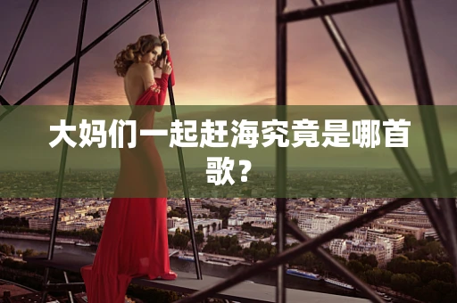 大妈们一起赶海究竟是哪首歌？