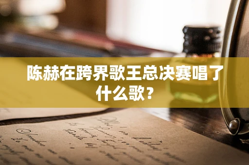 陈赫在跨界歌王总决赛唱了什么歌？