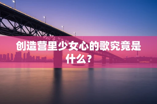 创造营里少女心的歌究竟是什么？
