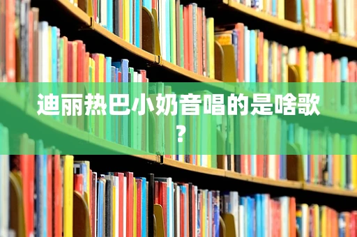 迪丽热巴小奶音唱的是啥歌？