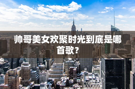 帅哥美女欢聚时光到底是哪首歌？