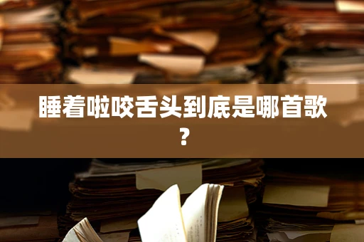 睡着啦咬舌头到底是哪首歌？