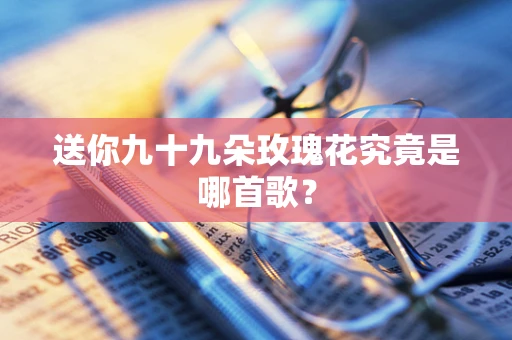 送你九十九朵玫瑰花究竟是哪首歌？