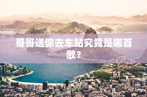 哥哥送你去车站究竟是哪首歌？