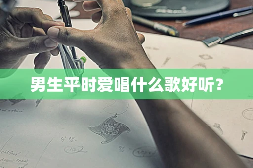 男生平时爱唱什么歌好听？