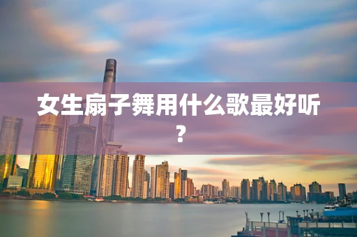 女生扇子舞用什么歌最好听？