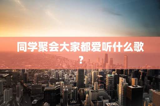 同学聚会大家都爱听什么歌？