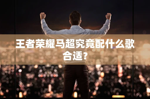 王者荣耀马超究竟配什么歌合适？
