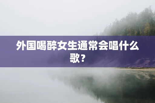 外国喝醉女生通常会唱什么歌？