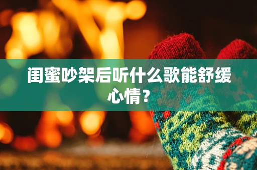 闺蜜吵架后听什么歌能舒缓心情？