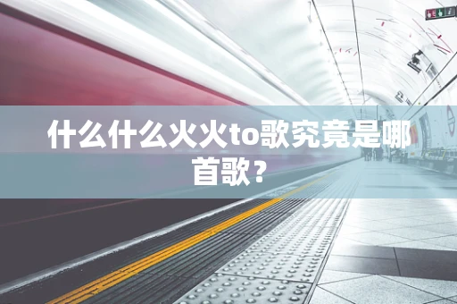什么什么火火to歌究竟是哪首歌？
