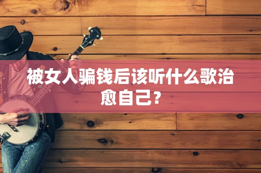 被女人骗钱后该听什么歌治愈自己？