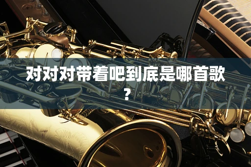 对对对带着吧到底是哪首歌？