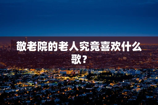 敬老院的老人究竟喜欢什么歌？